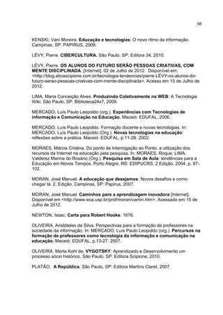 56
KENSKI, Vani Moreira. Educação e tecnologias: O novo ritmo da informação.
Campinas, SP: PAPIRUS, 2008.
LÉVY, Pierre. CIBERCULTURA. São Paulo, SP: Editora 34, 2010.
LÉVY, Pierre. OS ALUNOS DO FUTURO SERÃO PESSOAS CRIATIVAS, COM
MENTE DISCIPLINADA. [Internet]. 02 de Julho de 2012. Disponível em:
<http://blog.aticascipione.com.br/tecnologia-tendencias/pierre-LÉVY-os-alunos-do-
futuro-serao-pessoas-criativas-com-mente-disciplinada>. Acesso em 15 de Julho de
2012.
LIMA, Maria Conceição Alves. Produzindo Coletivamente na WEB: A Tecnologia
Wiki. São Paulo, SP: Biblioteca24x7, 2009.
MERCADO, Luís Paulo Leopoldo (org.). Experiências com Tecnologias de
informação e Comunicação na Educação. Maceió: EDUFAL, 2006.
MERCADO, Luís Paulo Leopoldo. Formação docente e novas tecnologias. In:
MERCADO, Luís Paulo Leopoldo (Org.). Novas tecnologias na educação:
reflexões sobre a prática. Maceió: EDUFAL, p.11-28. 2002.
MORAES, Márcia Cristina. Do ponto de Interrogação ao Ponto: a utilização dos
recursos da Internet na educação pela pesquisa. In: MORAES, Roque; LIMA,
Valderez Marina do Rosário (Org.). Pesquisa em Sala de Aula: tendências para a
Educação em Novos Tempos. Porto Alegre, RS: EDIPUCRS, 2 Edição, 2004, p. 87-
102.
MORAN, José Manuel. A educação que desejamos: Novos desafios e como
chegar lá. 2. Edição. Campinas, SP: Papirus, 2007.
MORAN, José Manuel. Caminhos para a aprendizagem inovadora [Internet].
Disponível em <http://www.eca.usp.br/prof/moran/camin.htm>. Acessado em 15 de
Julho de 2012.
NEWTON, Issac. Carta para Robert Hooke. 1676.
OLIVEIRA, Aristóteles da Silva. Perspectivas para a formação de professores na
sociedade da informação. In: MERCADO, Luís Paulo Leopoldo (org.). Percursos na
formação de professores como tecnologia da informação e comunicação na
educação. Maceió: EDUFAL, p.13-27. 2007.
OLIVEIRA, Marta Kohl de. VYGOTSKY: Aprendizado e Desenvolvimento um
processo sócio histórico. São Paulo, SP: Editora Scipione, 2010.
PLATÃO. A República. São Paulo, SP: Editora Martins Claret, 2007.
 