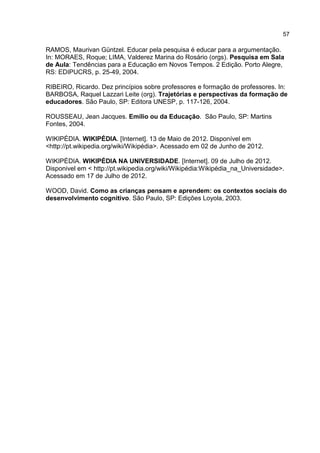 57
RAMOS, Maurivan Güntzel. Educar pela pesquisa é educar para a argumentação.
In: MORAES, Roque; LIMA, Valderez Marina do Rosário (orgs). Pesquisa em Sala
de Aula: Tendências para a Educação em Novos Tempos. 2 Edição. Porto Alegre,
RS: EDIPUCRS, p. 25-49, 2004.
RIBEIRO, Ricardo. Dez princípios sobre professores e formação de professores. In:
BARBOSA, Raquel Lazzari Leite (org). Trajetórias e perspectivas da formação de
educadores. São Paulo, SP: Editora UNESP, p. 117-126, 2004.
ROUSSEAU, Jean Jacques. Emilio ou da Educação. São Paulo, SP: Martins
Fontes, 2004.
WIKIPÉDIA. WIKIPÉDIA. [Internet]. 13 de Maio de 2012. Disponível em
<http://pt.wikipedia.org/wiki/Wikipédia>. Acessado em 02 de Junho de 2012.
WIKIPÉDIA. WIKIPÉDIA NA UNIVERSIDADE. [Internet]. 09 de Julho de 2012.
Disponivel em < http://pt.wikipedia.org/wiki/Wikipédia:Wikipédia_na_Universidade>.
Acessado em 17 de Julho de 2012.
WOOD, David. Como as crianças pensam e aprendem: os contextos sociais do
desenvolvimento cognitivo. São Paulo, SP: Edições Loyola, 2003.
 