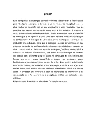 RESUMO
Para acompanhar as mudanças que vêm ocorrendo na sociedade, é preciso deixar
para trás alguns paradigmas e dar início a um movimento de inovação, trocando o
atual modelo de educação por um que consiga trazer mais resultados frente às
gerações que nascem imersas neste mundo novo e informatizado. O processo é
árduo: prevê a mudança de velhos hábitos, implica em derrubar mitos sobre o uso
de tecnologias e em repensar a forma como estes recursos impactam a construção
do conhecimento. A formação do futuro deve prever mudanças nos currículos da
graduação em pedagogia, para que a sociedade consiga ser atendida em sua
crescente demanda por profissionais da educação mais dinâmicos e capazes de
atuar com criticidade e criatividade frente às novas gerações deste mundo digital. A
evolução dos recursos informatizados, bem como a sua assimilação no cotidiano
das escolas como elemento que pode ajudar na construção do conhecimento, são
fatores que podem causar desconforto e repulsa nos professores pouco
familiarizados com estas novidades em seu dia a dia. Neste sentido, este trabalho
tenta expor informações relevantes sobre tecnologias voltadas à educação e ao,
mesmo tempo, tenta apontar possíveis caminhos, ferramentas e teorias que possam
ajudar o professor em formação a usar as tecnologias da informação e da
comunicação a seu favor, através da exploração, da análise e da aplicação no seu
cotidiano.
Palavras-chave: Formação de educadores.Tecnologia.Sociedade.
 