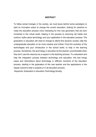 ABSTRACT
To follow actual changes in the society, we must leave behind some paradigms to
start an innovation action to change the current education, looking for solutions to
make the education process more interesting for this new generation that are born
immersed in the virtual world, helping in the process to removing old habits and
overturn myths about technology and your application in the education process. The
graduation in education will need to change to attend this dynamic society; help the
undergraduate education to be more creative and critical. Front the evolution of the
technologies and your introduction in the school world, to help in the learning
process. Sometimes, the technology in education let the teacher uncomfortable when
they don’t use this resource as a support in the teaching process. To understand and
help the integration process between technology and education, this text brings
cases and informations about technology in different moments of the education
process, starting in the graduation of the new teacher and the applications in the
regular school to help in projects or in all education process.
Keywords: Graduation in education.Technology.Society.
 
