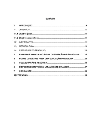SUMÁRIO
1 INTRODUÇÃO ..................................................................................................9
1.1 OBJETIVOS.....................................................................................................11
1.1.1 Objetivo geral.................................................................................................11
1.1.2 Objetivos específicos....................................................................................11
1.2 JUSTIFICATIVA...............................................................................................11
1.3 METODOLOGIA .............................................................................................13
1.4 ESTRUTURA DO TRABALHO........................................................................13
2 REPENSANDO O CURRICULO DA GRADUAÇÃO EM PEDAGOGIA.........15
3 NOVOS CONCEITOS PARA UMA EDUCAÇÃO INOVADORA ....................24
5 COLABORAÇÃO E PESQUISA.....................................................................38
6 DISPOSITIVOS MÓVEIS EM UM AMBIENTE DINÂMICO.............................47
7 CONCLUSÃO .................................................................................................53
REFERÊNCIAS.........................................................................................................55
 