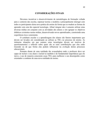 10


                         CONSIDERAÇÕES FINAIS

       Devemos incentivar o desenvolvimento de metodologias de formação voltada
para o contexto das escolas, repensar teorias e modelos e principalmente interagir com
todos os participantes desta nova prática de ensino de forma que se mudem as formas de
aprender com esta tão especial tecnologia. Afinal integrar não é somente utilizar estas
diversas mídias em conjunto com as atividades dos alunos e sim agrupar os objetivos
didáticos existentes nestas mídias, desenvolvendo novos aprendizados, construindo uma
experiência rica e consistente.
       O cotidiano escolar e a aprendizagem dos alunos são fatores importantes que
devem ser levados em consideração ao utilizar as TICs no processo de ensino. As
inúmeras situações em que usamos estas tecnologias devem ser motivos de
questionamentos e reflexão sobre quais são as reais contribuições que elas estão
trazendo ou de que forma elas podem influenciar na evolução destes processos
educacionais.
       Portanto diante de uma realidade tão avassaladora onde o professor deve ser
capaz de incluir o seu aluno e incluir-se também é de fundamental importância que ele
inove, e use de maneira consciente essas TICs para melhorar o seu desempenho como
orientador e condutor de uma nova realidade de ensino.
 