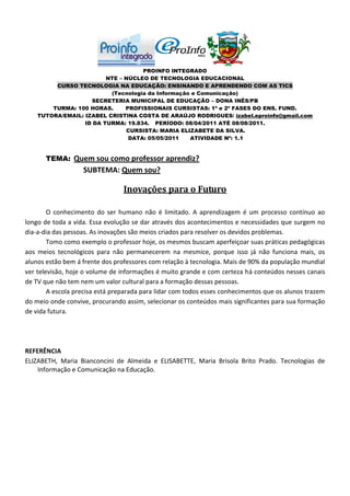 PROINFO INTEGRADO
                         NTE – NÚCLEO DE TECNOLOGIA EDUCACIONAL
         CURSO TECNOLOGIA NA EDUCAÇÃO: ENSINANDO E APRENDENDO COM AS TICS
                          (Tecnologia da Informação e Comunicação)
                    SECRETERIA MUNICIPAL DE EDUCAÇÃO – DONA INÊS/PB
        TURMA: 100 HORAS.      PROFISSIONAIS CURSISTAS: 1ª e 2ª FASES DO ENS. FUND.
    TUTORA/EMAIL: IZABEL CRISTINA COSTA DE ARAÚJO RODRIGUES/ izabel.eproinfo@gmail.com
                  ID DA TURMA: 19.834. PERÍODO: 08/04/2011 ATÉ 08/08/2011.
                               CURSISTA: MARIA ELIZABETE DA SILVA.
                                DATA: 05/05/2011   ATIVIDADE Nº: 1.1


       TEMA: Quem sou como professor aprendiz?
                   SUBTEMA: Quem sou?

                                 Inovações para o Futuro

        O conhecimento do ser humano não é limitado. A aprendizagem é um processo contínuo ao
longo de toda a vida. Essa evolução se dar através dos acontecimentos e necessidades que surgem no
dia-a-dia das pessoas. As inovações são meios criados para resolver os devidos problemas.
        Tomo como exemplo o professor hoje, os mesmos buscam aperfeiçoar suas práticas pedagógicas
aos meios tecnológicos para não permanecerem na mesmice, porque isso já não funciona mais, os
alunos estão bem á frente dos professores com relação à tecnologia. Mais de 90% da população mundial
ver televisão, hoje o volume de informações é muito grande e com certeza há conteúdos nesses canais
de TV que não tem nem um valor cultural para a formação dessas pessoas.
        A escola precisa está preparada para lidar com todos esses conhecimentos que os alunos trazem
do meio onde convive, procurando assim, selecionar os conteúdos mais significantes para sua formação
de vida futura.




REFERÊNCIA
ELIZABETH, Maria Bianconcini de Almeida e ELISABETTE, Maria Brisola Brito Prado. Tecnologias de
    Informação e Comunicação na Educação.
 