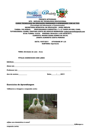 PROINFO INTEGRADO
                         NTE – NÚCLEO DE TECNOLOGIA EDUCACIONAL
         CURSO TECNOLOGIA NA EDUCAÇÃO: ENSINANDO E APRENDENDO COM AS TICS
                          (Tecnologia da Informação e Comunicação)
                    SECRETERIA MUNICIPAL DE EDUCAÇÃO – DONA INÊS/PB
        TURMA: 100 HORAS.      PROFISSIONAIS CURSISTAS: 1ª e 2ª FASES DO ENS. FUND.
    TUTORA/EMAIL: IZABEL CRISTINA COSTA DE ARAÚJO RODRIGUES/ izabel.eproinfo@gmail.com
                  ID DA TURMA: 19.834. PERÍODO: 08/04/2011 ATÉ 08/08/2011.
                             CURSISTA: MAGNA DIANA GOMES DA SILVA.
                                 JOSEFA AURINETE COSTA PEREIRA

                                      DATA: 19/07/2011  ATIVIDADE Nº: 2.8
                                              SUBTEMA: hipertexto




               TEMA: Atividade de sala – Aves



               TÍTULO: EXERCÍCIOS COM LINKS

ESCOLA:_______________________________________________________________________________

Aluno (a):_______________________________________________________________________________

Professor (a):___________________________________________________________________________

Ano de ensino:____________                             Data:_______/_____/2011




Exercícios de Aprendizagem

1)Observe a imagem e responda certo:




a)Que ave doméstica é essa?
______________________________________________________________________________________________b)Marque a
resposta certa:
 