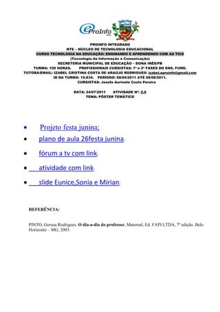 PROINFO INTEGRADO
                     NTE – NÚCLEO DE TECNOLOGIA EDUCACIONAL
     CURSO TECNOLOGIA NA EDUCAÇÃO: ENSINANDO E APRENDENDO COM AS TICS
                      (Tecnologia da Informação e Comunicação)
                SECRETERIA MUNICIPAL DE EDUCAÇÃO – DONA INÊS/PB
    TURMA: 100 HORAS.       PROFISSIONAIS CURSISTAS: 1ª e 2ª FASES DO ENS. FUND.
TUTORA/EMAIL: IZABEL CRISTINA COSTA DE ARAÚJO RODRIGUES/ izabel.eproinfo@gmail.com
              ID DA TURMA: 19.834. PERÍODO: 08/04/2011 ATÉ 08/08/2011.
                           CURSISTAS: Josefa Aurinete Costa Pereira

                           DATA: 24/07/2011  ATIVIDADE Nº: 2.9
                                 TEMA: PÔSTER TEMÁTICO




        Projeto festa junina;
        plano de aula 26festa junina;
        fórum a tv com link;
        atividade com link;
        slide Eunice,Sonia e Mirian;


    REFERÊNCIA:


    PINTO, Gerusa Rodrigues. O dia-a-dia do professor. Maternal, Ed. FAPI LTDA, 7ª edição. Belo
    Horizonte – MG, 2003.
 