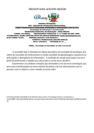 FRANCIVALDA ACELINO ARAÚJO




                                     PROINFO INTEGRADO
                         NTE – NÚCLEO DE TECNOLOGIA EDUCACIONAL
          CURSO TECNOLOGIA NA EDUCAÇÃO: ENSINANDO E APRENDENDO COM AS TICS
                           (Tecnologia da Informação e Comunicação)
                     SECRETERIA MUNICIPAL DE EDUCAÇÃO – DONA INÊS/PB
         TURMA: 100 HORAS.     PROFISSIONAIS CURSISTAS: 1ª e 2ª FASES DO ENS. FUND.
TUTORA/EMAIL: IZABEL CRISTINA COSTA DE ARAÚJO RODRIGUES/ izabel.eproinfo@gmail.com
ID DA TURMA: 19.834.      PERÍODO: 08/04/2011 ATÉ 08/08/2011.
                              CURSISTA: FRANCIVALDA ACELINO ARAÚJO
                               DATA: 14/04/2011    ATIVIDADE Nº: 01____

                             TEMA:__Tecnologia na sociedade, na vida e na escola



       A sociedade hoje é chamada por alguns pensadores de sociedade da tecnologia, por
outros de sociedade do conhecimento ou ainda sociedade da aprendizagem, caracteriza-se
pela rapidez e abrangência de informações. A realidade do mundo atual requer um novo
perfil do profissional e cidadão que coloca para a escola novos desafios.
       Encontramos no cotidiano situações que demandam o uso de novas tecnologias que
provocam transformações na nossa maneira de pensar e de nos relacionarmos com as
pessoas, com os objetos e com o mundo ao nosso redor.




Entrevista de Maria Elizabeth B. de Almeida sobre o tema “Tecnologias trazem o mundo para a
escola,2008”.http://portaldoprofessor.mec.gov.br/journalContent.action?editionId=2&categoryId=8&contentId=
37
 