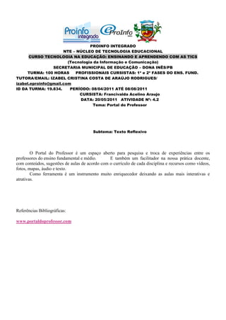 PROINFO INTEGRADO
                      NTE – NÚCLEO DE TECNOLOGIA EDUCACIONAL
      CURSO TECNOLOGIA NA EDUCAÇÃO: ENSINANDO E APRENDENDO COM AS TICS
                        (Tecnologia da Informação e Comunicação)
                 SECRETARIA MUNICIPAL DE EDUCAÇÃO – DONA INÊS/PB
     TURMA: 100 HORAS      PROFISSIONAIS CURSISTAS: 1ª e 2ª FASES DO ENS. FUND.
TUTORA/EMAIL: IZABEL CRISTINA COSTA DE ARAÚJO RODRIGUES/
izabel.eproinfo@gmail.com
ID DA TURMA: 19.834.     PERÍODO: 08/04/2011 ATÉ 08/08/2011
                             CURSISTA: Francivalda Acelino Araujo
                              DATA: 20/05/2011 ATIVIDADE Nº: 4.2
                                    Tema: Portal do Professor




                                        Subtema: Texto Reflexivo




        O Portal do Professor é um espaço aberto para pesquisa e troca de experiências entre os
professores do ensino fundamental e médio.      E também um facilitador na nossa prática docente,
com conteúdos, sugestões de aulas de acordo com o currículo de cada disciplina e recursos como vídeos,
fotos, mapas, áudio e texto.
        Como ferramenta é um instrumento muito enriquecedor deixando as aulas mais interativas e
atrativas.




Referências Bibliográficas:

www.portaldoprofessor.com
 