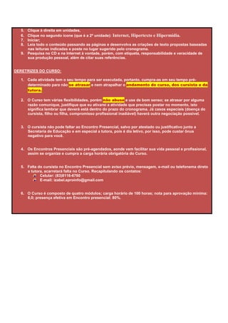 5. Clique à direita em unidades,
  6. Clique no segundo ícone (que é a 2ª unidade): Internet, Hipertexto e Hipermídia.
  7. Iniciar;
  8. Leia todo o conteúdo passando as páginas e desenvolva as criações de texto propostas baseadas
     nas leituras indicadas e poste no lugar sugerido pelo cronograma.
  9. Pesquisa no CD e na Internet à vontade, porém, com etiqueta, responsabilidade e veracidade de
     sua produção pessoal, além de citar suas referências.


DERETRIZES DO CURSO:

  1. Cada atividade tem o seu tempo para ser executada, portanto, cumpra-as em seu tempo pré-
     determinado para não se atrasar e nem atrapalhar o andamento do curso, dos cursista e da
     tutora.

  2. O Curso tem várias flexibilidades, porém não abuse e use de bom senso; se atrasar por alguma
     razão comunique, justifique que eu ativarei a atividade que precisas postar no momento, isto
     significa lembrar que deverá está dentro do prazo do cronograma. Já casos especiais (doença do
     cursista, filho ou filha, compromisso profissional inadiável) haverá outra negociação possível.


  3. O cursista não pode faltar ao Encontro Presencial, salvo por atestado ou justificativo junto a
     Secretaria de Educação e em especial a tutora, pois é dia letivo, por isso, pode custar ônus
     negativo para você.


  4. Os Encontros Presenciais são pré-agendados, aonde vem facilitar sua vida pessoal e profissional,
     assim se organize e cumpra a carga horária obrigatória do Curso.


  5. Falta do cursista no Encontro Presencial sem aviso prévio, mensagem, e-mail ou telefonema direto
     a tutora, acarretará falta no Curso. Recapitulando os contatos:
            Celular: (83)8116-6760
            E-mail: izabel.eproinfo@gmail.com


  6. O Curso é composto de quatro módulos; carga horário de 100 horas; nota para aprovação mínima:
     6,0; presença efetiva em Encontro presencial: 80%.
 