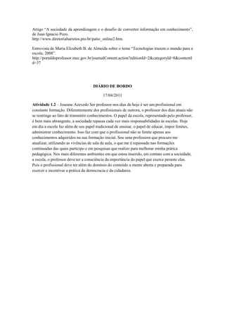 Artigo “A sociedade da aprendizagem e o desafio de converter informação em conhecimento”,
de Juan Ignacio Pozo.
http://www.diretoriabarretos.pro.br/patio_online2.htm.

Entrevista de Maria Elizabeth B. de Almeida sobre o tema “Tecnologias trazem o mundo para a
escola, 2008”.
http://portaldoprofessor.mec.gov.br/journalContent.action?editionId=2&categoryId=8&contentI
d=37




                                    DIÁRIO DE BORDO

                                          17/04/2011

Atividade 1.2 – Joseane Azevedo Ser professor nos dias de hoje é ser um profissional em
constante formação. Diferentemente dos profissionais de outrora, o professor dos dias atuais não
se restringe ao fato de transmitir conhecimentos. O papel da escola, representado pelo professor,
é bem mais abrangente, a sociedade repassa cada vez mais responsabilidades às escolas. Hoje
em dia a escola faz além de seu papel tradicional de ensinar, o papel de educar, impor limites,
administrar conhecimento. Isso faz com que o profissional não se limite apenas aos
conhecimentos adquiridos na sua formação inicial. Sou uma professora que procuro me
atualizar, utilizando as vivências de sala de aula, o que me é repassado nas formações
continuadas das quais participo e em pesquisas que realizo para melhorar minha prática
pedagógica. Nos mais diferentes ambientes em que estou inserido, em contato com a sociedade,
a escola, o professor deve ter a consciência da importância do papel que exerce perante elas.
Pois o profissional deve ter além do domínio do conteúdo a mente aberta e preparada para
exercer e incentivar a prática da democracia e da cidadania.
 