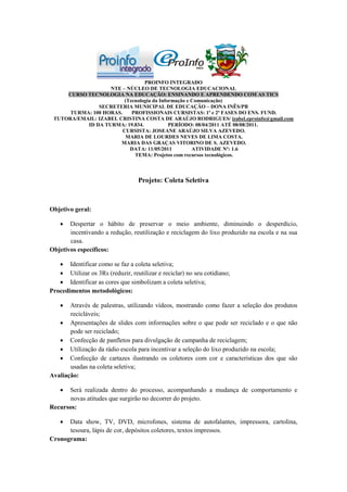 PROINFO INTEGRADO
                   NTE – NÚCLEO DE TECNOLOGIA EDUCACIONAL
     CURSO TECNOLOGIA NA EDUCAÇÃO: ENSINANDO E APRENDENDO COM AS TICS
                         (Tecnologia da Informação e Comunicação)
               SECRETERIA MUNICIPAL DE EDUCAÇÃO – DONA INÊS/PB
      TURMA: 100 HORAS.     PROFISSIONAIS CURSISTAS: 1ª e 2ª FASES DO ENS. FUND.
 TUTORA/EMAIL: IZABEL CRISTINA COSTA DE ARAÚJO RODRIGUES/ izabel.eproinfo@gmail.com
           ID DA TURMA: 19.834.             PERÍODO: 08/04/2011 ATÉ 08/08/2011.
                        CURSISTA: JOSEANE ARAÚJO SILVA AZEVEDO.
                         MARIA DE LOURDES NEVES DE LIMA COSTA.
                       MARIA DAS GRAÇAS VITORINO DE S. AZEVEDO.
                           DATA: 11/05/2011          ATIVIDADE Nº: 1.6
                             TEMA: Projetos com recursos tecnológicos.



                                  Projeto: Coleta Seletiva



Objetivo geral:

      Despertar o hábito de preservar o meio ambiente, diminuindo o desperdício,
       incentivando a redução, reutilização e reciclagem do lixo produzido na escola e na sua
       casa.
Objetivos específicos:

    Identificar como se faz a coleta seletiva;
    Utilizar os 3Rs (reduzir, reutilizar e reciclar) no seu cotidiano;
    Identificar as cores que simbolizam a coleta seletiva;
Procedimentos metodológicos:

      Através de palestras, utilizando vídeos, mostrando como fazer a seleção dos produtos
       recicláveis;
    Apresentações de slides com informações sobre o que pode ser reciclado e o que não
       pode ser reciclado;
    Confecção de panfletos para divulgação de campanha de reciclagem;
    Utilização da rádio escola para incentivar a seleção do lixo produzido na escola;
    Confecção de cartazes ilustrando os coletores com cor e características dos que são
       usadas na coleta seletiva;
Avaliação:

     Será realizada dentro do processo, acompanhando a mudança de comportamento e
       novas atitudes que surgirão no decorrer do projeto.
Recursos:

     Data show, TV, DVD, microfones, sistema de autofalantes, impressora, cartolina,
      tesoura, lápis de cor, depósitos coletores, textos impressos.
Cronograma:
 