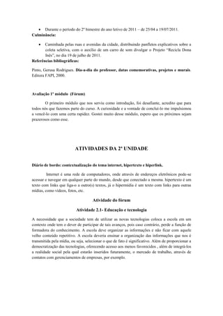  Durante o período do 2º bimestre do ano letivo de 2011 – de 25/04 a 19/07/2011.
Culminância:

      Caminhada pelas ruas e avenidas da cidade, distribuindo panfletos explicativos sobre a
       coleta seletiva, com o auxílio de um carro de som divulgar o Projeto “Recicla Dona
       Inês”, no dia 19 de julho de 2011.
Referências bibliográficas:

Pinto, Gerusa Rodrigues. Dia-a-dia do professor, datas comemorativas, projetos e murais.
Editora FAPI, 2000.



Avaliação 1º módulo (Fórum)

        O primeiro módulo que nos serviu como introdução, foi desafiante, acredito que para
todos nós que fazemos parte do curso. A curiosidade e a vontade de concluí-lo me impulsionou
a vencê-lo com uma certa rapidez. Gostei muito desse módulo, espero que os próximos sejam
prazerosos como esse.




                          ATIVIDADES DA 2ª UNIDADE


Diário de bordo: contextualização do tema internet, hipertexto e hiperlink.

         Internet é uma rede de computadores, onde através de endereços eletrônicos pode-se
acessar e navegar em qualquer parte do mundo, desde que conectado a mesma. hipertexto é um
texto com links que liga-o a outro(s) textos, já o hipermídia é um texto com links para outras
mídias, como vídeos, fotos, etc.

                                     Atividade do fórum

                          Atividade 2.1- Educação e tecnologia

A necessidade que a sociedade tem de utilizar as novas tecnologias coloca a escola em um
contexto onde tem o dever de participar de tais avanços, pois caso contrário, perde a função de
formadora do conhecimento. A escola deve organizar as informações e não ficar com aquele
velho conteúdo repetitivo. A escola deveria ensinar a organização das informações que nos é
transmitida pela mídia, ou seja, selecionar o que de fato é significativo. Além de proporcionar a
democratização das tecnologias, oferecendo acesso aos menos favorecidos , além de integrá-los
a realidade social pela qual estarão inseridos futuramente, o mercado de trabalho, através de
contatos com gerenciamentos de empresas, por exemplo.
 