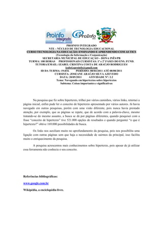 PROINFO INTEGRADO
                NTE – NÚCLEO DE TECNOLOGIA EDUCACIONAL
  CURSO TECNOLOGIA NA EDUCAÇÃO: ENSINANDO E APRENDENDO COM AS TICS
                     (Tecnologia da Informação e Comunicação)
           SECRETARIA MUNICIPAL DE EDUCAÇÃO – DONA INÊS/PB
   TURMA: 100 HORAS PROFISSIONAIS CURSISTAS: 1ª e 2ª FASES DO ENS. FUND.
      TUTORA/EMAIL: IZABEL CRISTINA COSTA DE ARAÚJO RODRIGUES/
                             izabel.eproinfo@gmail.com
          ID DA TURMA: 19.834.        PERÍODO: 08/04/2011 ATÉ 08/08/2011
                    CURSISTA: JOSEANE ARAÚJO SILVA AZEVEDO
                        DATA: 20/05/2011       ATIVIDADE Nº: 2.2
                     Tema: Navegando em hipertextos sobre hipertextos
                        Subtema: Coisas importantes e significativas




        Na pesquisa que fiz sobre hipertexto, trilhei por vários caminhos, vários links, retornei a
página inicial, enfim pude ler o conceito de hipertexto apresentado por vários autores. Já havia
navegado em outras pesquisas, porém com uma visão diferente, pois nunca havia prestado
atenção, por exemplo, que as páginas se repete, que de acordo com a palavra-chave, mesmo
tratando-se do mesmo assunto, a busca se dá por páginas diferentes, quando pesquisei com a
frase “conceito de hipertexto” tive 521.000 opções de resultados e quando perguntei “o que é
hipertexto?” obtive 169.000 possibilidades de busca.

        Os links nos auxiliam muito no aprofundamento da pesquisa, pois nos possibilita uma
ligação com outras páginas sem que haja a necessidade de sairmos da principal, isso facilita
muito o enriquecimento da pesquisa.

         A pesquisa acrescentou mais conhecimentos sobre hipertexto, pois apesar de já utilizar
essa ferramenta não conhecia o seu conceito.




Referências bibliográficas:

www.google.com.br

Wikipédia, a enciclopédia livre.
 