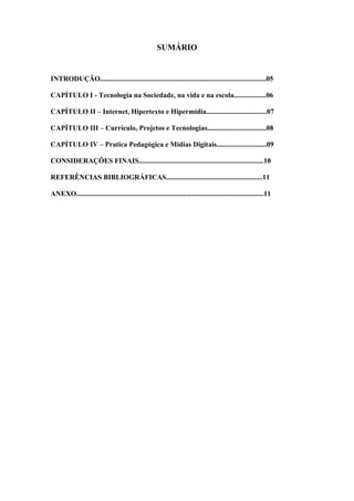 SUMÁRIO


INTRODUÇÃO.............................................................................................05

CAPÍTULO I - Tecnologia na Sociedade, na vida e na escola..................06

CAPÍTULO II – Internet, Hipertexto e Hipermídia..................................07

CAPÍTULO III – Currículo, Projetos e Tecnologias.................................08

CAPÍTULO IV – Pratica Pedagógica e Mídias Digitais............................09

CONSIDERAÇÕES FINAIS......................................................................10

REFERÊNCIAS BIBLIOGRÁFICAS......................................................11

ANEXO.........................................................................................................11
 