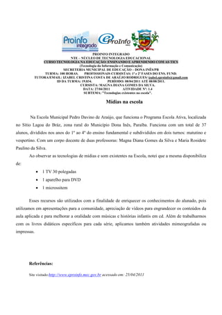 PROINFO INTEGRADO
                            NTE – NÚCLEO DE TECNOLOGIA EDUCACIONAL
              CURSO TECNOLOGIA NA EDUCAÇÃO: ENSINANDO E APRENDENDO COM AS TICS
                                 (Tecnologia da Informação e Comunicação)
                        SECRETERIA MUNICIPAL DE EDUCAÇÃO – DONA INÊS/PB
               TURMA: 100 HORAS.    PROFISSIONAIS CURSISTAS: 1ª e 2ª FASES DO ENS. FUND.
          TUTORA/EMAIL: IZABEL CRISTINA COSTA DE ARAÚJO RODRIGUES/ izabel.eproinfo@gmail.com
                    ID DA TURMA: 19.834.            PERÍODO: 08/04/2011 ATÉ 08/08/2011.
                                  CURSISTA: MAGNA DIANA GOMES DA SILVA.
                                   DATA: 27/04/2011          ATIVIDADE Nº: 1.4
                                   SUBTEMA: ”Tecnologias existentes na escola”.

                                                    Mídias na escola

       Na Escola Municipal Pedro Davino de Araújo, que funciona o Programa Escola Ativa, localizada
no Sítio Lagoa do Bráz, zona rural do Município Dona Inês, Paraíba. Funciona com um total de 37
alunos, divididos nos anos do 1º ao 4º do ensino fundamental e subdivididos em dois turnos: matutino e
vespertino. Com um corpo docente de duas professoras: Magna Diana Gomes da Silva e Maria Rosidete
Paulino da Silva.
       Ao observar as tecnologias de mídias e som existentes na Escola, notei que a mesma disponibiliza
de:
              1 TV 30 polegadas
              1 aparelho para DVD
              1 microssitem

       Esses recursos são utilizados com a finalidade de enriquecer os conhecimentos do alunado, pois
utilizamos em apresentações para a comunidade, apreciação de vídeos para engrandecer os conteúdos da
aula aplicada e para melhorar a oralidade com músicas e histórias infantis em cd. Além de trabalharmos
com os livros didáticos específicos para cada série, aplicamos também atividades mimeografadas ou
impressas.




       Referências:

       Site visitado:http://www.eproinfo.mec.gov.br acessado em: 25/04/2011
 