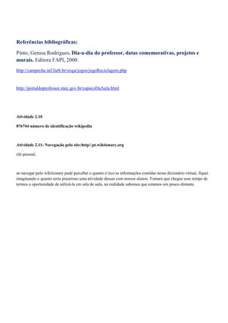 Referências bibliográficas:

Pinto, Gerusa Rodrigues. Dia-a-dia do professor, datas comemorativas, projetos e
murais. Editora FAPI, 2000.
http://campeche.inf.furb.br/sisga/jogos/jogoReciclagem.php


http://portaldoprofessor.mec.gov.br/espacoDaAula.html




Atividade 2.10

876744 número de identificação wikipedia



Atividade 2.11- Navegação pelo site:http//.pt.wiktionary.org

olá pessoal,



ao navegar pelo wikitionary pude perceber o quanto é rico as informações contidas nesse dicionário virtual, fiquei
imaginando o quanto seria prazeroso uma atividade dessas com nossos alunos. Tomara que chegue esse tempo de
termos a oportunidade de utilizá-la em sala de aula, na realidade sabemos que estamos um pouco distante.
 
