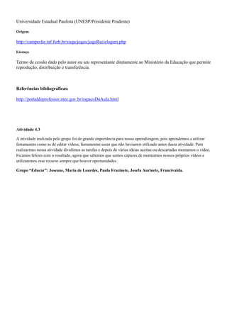 Universidade Estadual Paulista (UNESP/Presidente Prudente)

Origem

http://campeche.inf.furb.br/sisga/jogos/jogoReciclagem.php

Licença

Termo de cessão dado pelo autor ou seu representante diretamente ao Ministério da Educação que permite
reprodução, distribuição e transferência.



Referências bibliográficas:

http://portaldoprofessor.mec.gov.br/espacoDaAula.html




Atividade 4.3

A atividade realizada pelo grupo foi de grande importância para nossa aprendizagem, pois aprendemos a utilizar
ferramentas como as de editar vídeos, ferramentas essas que não havíamos utilizado antes dessa atividade. Para
realizarmos nossa atividade dividimos as tarefas e depois de várias ideias aceitas ou descartadas montamos o vídeo.
Ficamos felizes com o resultado, agora que sabemos que somos capazes de montarmos nossos próprios vídeos e
utilizaremos esse recurso sempre que houver oportunidades.

Grupo “Educar”: Joseane, Maria de Lourdes, Paula Fracinete, Josefa Aurinete, Francivalda.
 