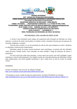 PROINFO INTEGRADO
                         NTE – NÚCLEO DE TECNOLOGIA EDUCACIONAL
         CURSO TECNOLOGIA NA EDUCAÇÃO: ENSINANDO E APRENDENDO COM AS TICS
                          (Tecnologia da Informação e Comunicação)
                    SECRETERIA MUNICIPAL DE EDUCAÇÃO – DONA INÊS/PB
        TURMA: 100 HORAS.      PROFISSIONAIS CURSISTAS: 1ª e 2ª FASES DO ENS. FUND.
    TUTORA/EMAIL: IZABEL CRISTINA COSTA DE ARAÚJO RODRIGUES/ izabel.eproinfo@gmail.com
                  ID DA TURMA: 19.834. PERÍODO: 08/04/2011 ATÉ 08/08/2011.
                        CURSISTA: MARIA DE LOURDES NEVES DE LIMA COSTA
                                 DATA: 27/04/2011   ATIVIDADE Nº: 1
                      TEMA: TECNOLOGIA NA SOCIEDADE, NA VIDA E NA ESCOLA


                              TECNOLOGIA, UMA ALIADA DA EDUCAÇÃO

         A escola é uma instituição muito antiga, ela responsável pela formação do indivíduo em vários
aspectos, a escola já foi muito conservadora, no entanto a todo o momento ela passa por um processo de
inovação, mudanças e evolução.
         Uma das mais recentes é o uso da tecnologia na sala de aula, para enriquecer as aulas e despertar
no educando o interesse pelo conhecimento.
         Entretanto, apesar de muitas escolas possuírem estas tecnologias, as mesmas não são utilizadas
como deveriam, ficando muitas vezes trancadas em salas isoladas e longe do manuseio de alunos e
professores.
         No meio social elas estão mais presentes, o nosso aluno tem acesso com mais facilidade a jogos
eletrônicos e sites de relacionamento, já no âmbito escolar são colocado barreiras que dificultam a busca
pelo conhecimento, isto ocorre quando escolhemos o que o aluno deve ou não ter acesso no mundo
virtual.


REFERÊNCIA:

Escola e tecnologia: uma conversa” de Alberto Tornaghi.
http://www.tvebrasil.com.br/salto/boletins2004/eft/tetxt1.htm

“Tecnologia na escola: criação de redes de conhecimento” de Maria Elizabeth B. de Almeida.
http://portaldoprofessor.mec.gov.br/link.linkFilter.action?ufId=RJ&categoryId=6&start=0&limit=12
 