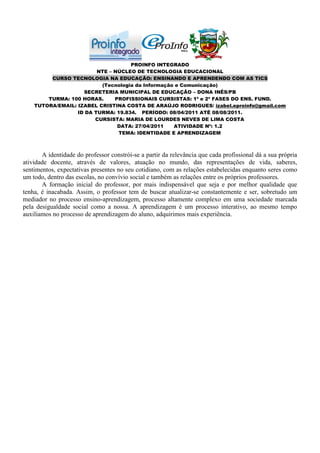 PROINFO INTEGRADO
                         NTE – NÚCLEO DE TECNOLOGIA EDUCACIONAL
         CURSO TECNOLOGIA NA EDUCAÇÃO: ENSINANDO E APRENDENDO COM AS TICS
                          (Tecnologia da Informação e Comunicação)
                    SECRETERIA MUNICIPAL DE EDUCAÇÃO – DONA INÊS/PB
        TURMA: 100 HORAS.      PROFISSIONAIS CURSISTAS: 1ª e 2ª FASES DO ENS. FUND.
    TUTORA/EMAIL: IZABEL CRISTINA COSTA DE ARAÚJO RODRIGUES/ izabel.eproinfo@gmail.com
                  ID DA TURMA: 19.834. PERÍODO: 08/04/2011 ATÉ 08/08/2011.
                        CURSISTA: MARIA DE LOURDES NEVES DE LIMA COSTA
                                DATA: 27/04/2011   ATIVIDADE Nº: 1.2
                                TEMA: IDENTIDADE E APRENDIZAGEM



       A identidade do professor constrói-se a partir da relevância que cada profissional dá a sua própria
atividade docente, através de valores, atuação no mundo, das representações de vida, saberes,
sentimentos, expectativas presentes no seu cotidiano, com as relações estabelecidas enquanto seres como
um todo, dentro das escolas, no convívio social e também as relações entre os próprios professores.
       A formação inicial do professor, por mais indispensável que seja e por melhor qualidade que
tenha, é inacabada. Assim, o professor tem de buscar atualizar-se constantemente e ser, sobretudo um
mediador no processo ensino-aprendizagem, processo altamente complexo em uma sociedade marcada
pela desigualdade social como a nossa. A aprendizagem é um processo interativo, ao mesmo tempo
auxiliamos no processo de aprendizagem do aluno, adquirimos mais experiência.
 