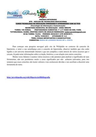 PROINFO INTEGRADO
                         NTE – NÚCLEO DE TECNOLOGIA EDUCACIONAL
         CURSO TECNOLOGIA NA EDUCAÇÃO: ENSINANDO E APRENDENDO COM AS TICS
                          (Tecnologia da Informação e Comunicação)
                    SECRETERIA MUNICIPAL DE EDUCAÇÃO – DONA INÊS/PB
        TURMA: 100 HORAS.      PROFISSIONAIS CURSISTAS: 1ª e 2ª FASES DO ENS. FUND.
    TUTORA/EMAIL: IZABEL CRISTINA COSTA DE ARAÚJO RODRIGUES/ izabel.eproinfo@gmail.com
                  ID DA TURMA: 19.834. PERÍODO: 08/04/2011 ATÉ 08/08/2011.
                                DATA: 12/06/2011   ATIVIDADE Nº: 2.2
                           TEMA: COISAS IMPORTANTES E SIGNIFICATIVAS
                         CURSISTAS: MARIA DE LOURDES NEVES DE L. COSTA



       Para começar esta pesquisa naveguei pelo site da Wikipédia no contexto do conceito de
hipertexto, e notei a sua semelhança com o conceito de hipermídia, observei também que eles estão
ligados a um universo denominado internet e que um completa o outro através de vários recursos que o
cercam, lá pude notar informações sobre a criação, histórico, a sua relação com outros conceitos.
       Muitas vezes falamos e usamos vários recursos e não paramos para analisar o significados de suas
ferramentas, não nos prendemos muito a esses significados por não acharem relevantes, para isto
notamos que esses conceitos são muito valiosos e nos esclarecem dúvidas e nos auxiliam a discernir uma
ferramenta de outra.




http://pt.wikipedia.org/wiki/Hipertexto#Bibliografia
 