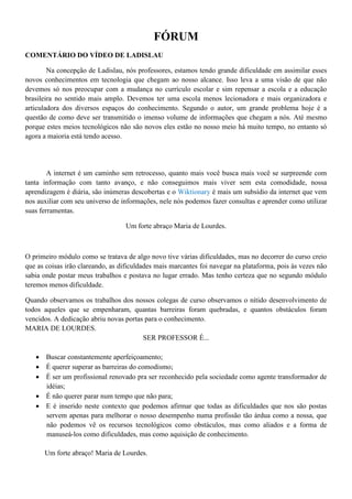 FÓRUM
COMENTÁRIO DO VÍDEO DE LADISLAU

        Na concepção de Ladislau, nós professores, estamos tendo grande dificuldade em assimilar esses
novos conhecimentos em tecnologia que chegam ao nosso alcance. Isso leva a uma visão de que não
devemos só nos preocupar com a mudança no currículo escolar e sim repensar a escola e a educação
brasileira no sentido mais amplo. Devemos ter uma escola menos lecionadora e mais organizadora e
articuladora dos diversos espaços do conhecimento. Segundo o autor, um grande problema hoje é a
questão de como deve ser transmitido o imenso volume de informações que chegam a nós. Até mesmo
porque estes meios tecnológicos não são novos eles estão no nosso meio há muito tempo, no entanto só
agora a maioria está tendo acesso.




        A internet é um caminho sem retrocesso, quanto mais você busca mais você se surpreende com
tanta informação com tanto avanço, e não conseguimos mais viver sem esta comodidade, nossa
aprendizagem é diária, são inúmeras descobertas e o Wiktionary é mais um subsídio da internet que vem
nos auxiliar com seu universo de informações, nele nós podemos fazer consultas e aprender como utilizar
suas ferramentas.

                                   Um forte abraço Maria de Lourdes.



O primeiro módulo como se tratava de algo novo tive várias dificuldades, mas no decorrer do curso creio
que as coisas irão clareando, as dificuldades mais marcantes foi navegar na plataforma, pois às vezes não
sabia onde postar meus trabalhos e postava no lugar errado. Mas tenho certeza que no segundo módulo
teremos menos dificuldade.

Quando observamos os trabalhos dos nossos colegas de curso observamos o nítido desenvolvimento de
todos aqueles que se empenharam, quantas barreiras foram quebradas, e quantos obstáculos foram
vencidos. A dedicação abriu novas portas para o conhecimento.
MARIA DE LOURDES.
                                        SER PROFESSOR É...

    Buscar constantemente aperfeiçoamento;
    É querer superar as barreiras do comodismo;
    É ser um profissional renovado pra ser reconhecido pela sociedade como agente transformador de
     idéias;
    É não querer parar num tempo que não para;
    E é inserido neste contexto que podemos afirmar que todas as dificuldades que nos são postas
     servem apenas para melhorar o nosso desempenho numa profissão tão árdua como a nossa, que
     não podemos vê os recursos tecnológicos como obstáculos, mas como aliados e a forma de
     manuseá-los como dificuldades, mas como aquisição de conhecimento.

      Um forte abraço! Maria de Lourdes.
 