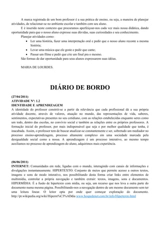 A marca registrada de um bom professor é a sua prática de ensino, ou seja, a maneira de planejar
atividades, de relacionar-se no ambiente escolar e também com seu aluno.
       E é inserido neste contexto que procuramos aperfeiçoar-nos cada vez mais nossa didática, dando
oportunidade para que o nosso aluno expresse suas dúvidas, suas curiosidades e seu conhecimento.
       Planejar atividades como:
             Ler uma história, fazer uma interpretação oral e pedir que o nosso aluno reconte a mesma
                história;
             Levar uma música que ele goste e pedir que cante;
             Passar um filme e pedir que crie um final pra o mesmo.
       São formas de dar oportunidade para seus alunos expressarem suas idéias.

       MARIA DE LOURDES.




                             DIÁRIO DE BORDO
(27/04/2011)
ATIVIDADE Nº: 1.2
IDENTIDADE E APRENDIZAGEM
A identidade do professor constrói-se a partir da relevância que cada profissional dá a sua própria
atividade docente, através de valores, atuação no mundo, das representações de vida, saberes,
sentimentos, expectativas presentes no seu cotidiano, com as relações estabelecidas enquanto seres como
um todo, dentro das escolas, no convívio social e também as relações entre os próprios professores. A
formação inicial do professor, por mais indispensável que seja e por melhor qualidade que tenha, é
inacabada. Assim, o professor tem de buscar atualizar-se constantemente e ser, sobretudo um mediador no
processo ensino-aprendizagem, processo altamente complexo em uma sociedade marcada pela
desigualdade social como a nossa. A aprendizagem é um processo interativo, ao mesmo tempo
auxiliamos no processo de aprendizagem do aluno, adquirimos mais experiência.




(06/06/2011)
INTERNET: Comunidades em rede, ligadas com o mundo, interagindo com canais de informações e
divulgações instantaneamente. HIPERTEXTO: Conjunto de meios que permite acesso a outros textos,
imagens e sons de modo interativo, nos possibilitando desta forma criar links entre elementos de
multimídia, controlar a própria navegação e também extrair: textos, imagens, sons e documentos.
HIPERMÍDIA: É a fusão de hipertexto com mídia, ou seja, um recurso que nos leva a outra parte do
documento numa mesma página. Possibilitando-nos a navegação dentro de um mesmo documento sem ter
uma leitura linear. O leitor opta por onde quer começar exploração do documento.
http://pt.wikipedia.org/wiki/Hiperm%C3%ADdia www.hospedenet.com.br/info/Hipertexto.html
 