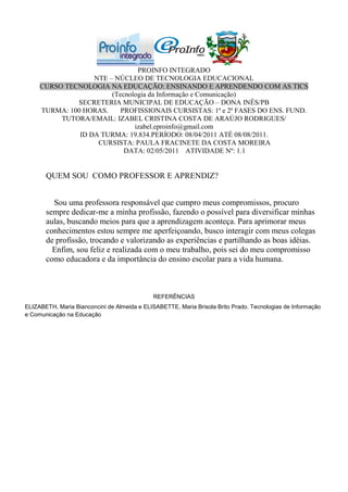PROINFO INTEGRADO
                   NTE – NÚCLEO DE TECNOLOGIA EDUCACIONAL
     CURSO TECNOLOGIA NA EDUCAÇÃO: ENSINANDO E APRENDENDO COM AS TICS
                        (Tecnologia da Informação e Comunicação)
              SECRETERIA MUNICIPAL DE EDUCAÇÃO – DONA INÊS/PB
     TURMA: 100 HORAS.     PROFISSIONAIS CURSISTAS: 1ª e 2ª FASES DO ENS. FUND.
          TUTORA/EMAIL: IZABEL CRISTINA COSTA DE ARAÚJO RODRIGUES/
                               izabel.eproinfo@gmail.com
               ID DA TURMA: 19.834.PERÍODO: 08/04/2011 ATÉ 08/08/2011.
                    CURSISTA: PAULA FRACINETE DA COSTA MOREIRA
                            DATA: 02/05/2011 ATIVIDADE Nº: 1.1


       QUEM SOU COMO PROFESSOR E APRENDIZ?


         Sou uma professora responsável que cumpro meus compromissos, procuro
       sempre dedicar-me a minha profissão, fazendo o possível para diversificar minhas
       aulas, buscando meios para que a aprendizagem aconteça. Para aprimorar meus
       conhecimentos estou sempre me aperfeiçoando, busco interagir com meus colegas
       de profissão, trocando e valorizando as experiências e partilhando as boas idéias.
         Enfim, sou feliz e realizada com o meu trabalho, pois sei do meu compromisso
       como educadora e da importância do ensino escolar para a vida humana.



                                             REFERÊNCIAS
ELIZABETH, Maria Bianconcini de Almeida e ELISABETTE, Maria Brisola Brito Prado. Tecnologias de Informação
e Comunicação na Educação
 