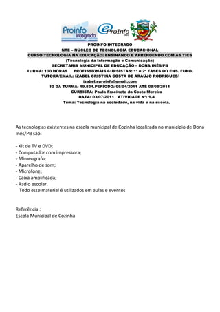 PROINFO INTEGRADO
                   NTE – NÚCLEO DE TECNOLOGIA EDUCACIONAL
     CURSO TECNOLOGIA NA EDUCAÇÃO: ENSINANDO E APRENDENDO COM AS TICS
                     (Tecnologia da Informação e Comunicação)
               SECRETARIA MUNICIPAL DE EDUCAÇÃO – DONA INÊS/PB
     TURMA: 100 HORAS   PROFISSIONAIS CURSISTAS: 1ª e 2ª FASES DO ENS. FUND.
          TUTORA/EMAIL: IZABEL CRISTINA COSTA DE ARAÚJO RODRIGUES/
                             izabel.eproinfo@gmail.com
              ID DA TURMA: 19.834.PERÍODO: 08/04/2011 ATÉ 08/08/2011
                       CURSISTA: Paula Fracinete da Costa Moreira
                           DATA: 03/07/2011 ATIVIDADE Nº: 1.4
                    Tema: Tecnologia na sociedade, na vida e na escola.




As tecnologias existentes na escola municipal de Cozinha localizada no município de Dona
Inês/PB são:

- Kit de TV e DVD;
- Computador com impressora;
- Mimeografo;
- Aparelho de som;
- Microfone;
- Caixa amplificada;
- Radio escolar.
  Todo esse material é utilizados em aulas e eventos.


Referência :
Escola Municipal de Cozinha
 