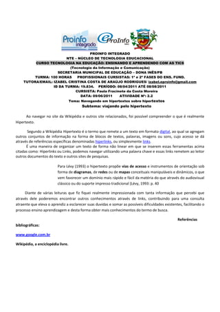 PROINFO INTEGRADO
                         NTE – NÚCLEO DE TECNOLOGIA EDUCACIONAL
         CURSO TECNOLOGIA NA EDUCAÇÃO: ENSINANDO E APRENDENDO COM AS TICS
                          (Tecnologia da Informação e Comunicação)
                    SECRETARIA MUNICIPAL DE EDUCAÇÃO – DONA INÊS/PB
         TURMA: 100 HORAS     PROFISSIONAIS CURSISTAS: 1ª e 2ª FASES DO ENS. FUND.
    TUTORA/EMAIL: IZABEL CRISTINA COSTA DE ARAÚJO RODRIGUES/ izabel.eproinfo@gmail.com
                  ID DA TURMA: 19.834. PERÍODO: 08/04/2011 ATÉ 08/08/2011
                             CURSISTA: Paula Fracinete da Costa Moreira
                                DATA: 09/06/2011   ATIVIDADE Nº: 2.2
                                   Tema: Navegando em hipertextos sobre hipertextos
                                         Subtema: viajando pelo hipertexto

      Ao navegar no site da Wikipédia e outros site relacionados, foi possível compreender o que é realmente
Hipertexto.

       Segundo a Wikipédia Hipertexto é o termo que remete a um texto em formato digital, ao qual se agregam
outros conjuntos de informação na forma de blocos de textos, palavras, imagens ou sons, cujo acesso se dá
através de referências específicas denominadas hiperlinks, ou simplesmente links.
      É uma maneira de organizar um texto de forma não linear em que se inserem essas ferramentas acima
citadas como: Hiperlinks ou Links, podemos navegar utilizando uma palavra chave e essas links remetem ao leitor
outros documentos do texto e outros sites de pesquisas.

                         Para Lévy (1993) o hipertexto propõe vias de acesso e instrumentos de orientação sob
                         forma de diagramas, de redes ou de mapas conceituais manipuláveis e dinâmicos, o que
                         vem favorecer um domínio mais rápido e fácil da matéria do que através do audiovisual
                         clássico ou do suporte impresso tradicional (Lévy, 1993: p. 40

     Diante de várias leituras que fiz fiquei realmente impressionada com tanta informação que percebi que
através dele poderemos encontrar outros conhecimentos através de links, contribuindo para uma consulta
atraente que eleva o aprendiz a esclarecer suas duvidas e somar as possíveis dificuldades existentes, facilitando o
processo ensino aprendizagem e desta forma obter mais conhecimentos do termo de busca.

                                                                                                  Referências
bibliográficas:

www.google.com.br

Wikipédia, a enciclopédia livre.
 