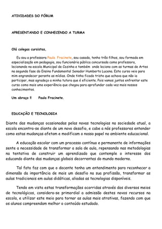 ATIVIDADES DO FÓRUM




   APRESENTANDO E CONHECENDO A TURMA




   Olá colegas cursistas,

       Eu sou a professora Paula Fracinete, sou casada, tenho três filhos, sou formada em
   especialização em pedagogia, sou funcionária pública concursada como professora,
   lecionando na escola Municipal de Cozinha e também onde leciono com as turmas de Artes
   na segunda fase do Ensino Fundamental Senador Humberto Lucena. Este curso veio para
   mim engrandecer perante as mídias. Onde tinha ficado triste que achava que não ia
   participar, mas agradeço a minha tutora que é eficiente. Pois vamos juntos enfrentar este
   curso como mais uma experiência que chegou para aprofundar cada vez mais nossos
   conhecimentos.

   Um abraço !!     Paula Fracinete.



   EDUCAÇÃO E TECNOLOGIA

Diante das mudanças ocasionadas pelas novas tecnologias na sociedade atual, a
escola encontra-se diante de um novo desafio, e cabe a nós professores entender
como estas mudanças afetam e modificam o nosso papel no ambiente educacional.

     A educação escolar com um processo contínuo e permanente de informações
sente a necessidade de transformar a sala de aula, repensando nas metodologias
na tentativa de construir um aprendizado que contemple o interesse dos
educando diante das mudanças globais decorrentes do mundo moderno.

      Tal fato faz com que o docente tenha um entendimento para reconhecer a
dimensão da importância de mais um desafio na sua profissão, transformar as
aulas tradicionais em aulas didáticas, aliadas as tecnologias disponíveis.

      Tendo em vista estas transformações ocorridas através dos diversos meios
de tecnológicos, considera-se primordial a admissão destes novos recursos na
escola, e utilizar este meio para tornar as aulas mais atrativas, fazendo com que
os alunos compreendam melhor o conteúdo estudado.
 