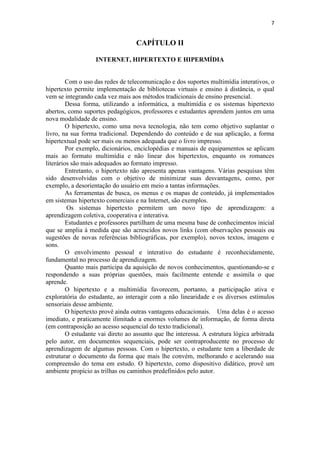 7


                                   CAPÍTULO II

                   INTERNET, HIPERTEXTO E HIPERMÍDIA


         Com o uso das redes de telecomunicação e dos suportes multimídia interativos, o
hipertexto permite implementação de bibliotecas virtuais e ensino à distância, o qual
vem se integrando cada vez mais aos métodos tradicionais de ensino presencial.
         Dessa forma, utilizando a informática, a multimídia e os sistemas hipertexto
abertos, como suportes pedagógicos, professores e estudantes aprendem juntos em uma
nova modalidade de ensino.
         O hipertexto, como uma nova tecnologia, não tem como objetivo suplantar o
livro, na sua forma tradicional. Dependendo do conteúdo e de sua aplicação, a forma
hipertextual pode ser mais ou menos adequada que o livro impresso.
         Por exemplo, dicionários, enciclopédias e manuais de equipamentos se aplicam
mais ao formato multimídia e não linear dos hipertextos, enquanto os romances
literários são mais adequados ao formato impresso.
         Entretanto, o hipertexto não apresenta apenas vantagens. Várias pesquisas têm
sido desenvolvidas com o objetivo de minimizar suas desvantagens, como, por
exemplo, a desorientação do usuário em meio a tantas informações.
         As ferramentas de busca, os menus e os mapas de conteúdo, já implementados
em sistemas hipertexto comerciais e na Internet, são exemplos.
         Os sistemas hipertexto permitem um novo tipo de aprendizagem: a
aprendizagem coletiva, cooperativa e interativa.
         Estudantes e professores partilham de uma mesma base de conhecimentos inicial
que se amplia à medida que são acrescidos novos links (com observações pessoais ou
sugestões de novas referências bibliográficas, por exemplo), novos textos, imagens e
sons.
         O envolvimento pessoal e interativo do estudante é reconhecidamente,
fundamental no processo de aprendizagem.
         Quanto mais participa da aquisição de novos conhecimentos, questionando-se e
respondendo a suas próprias questões, mais facilmente entende e assimila o que
aprende.
         O hipertexto e a multimídia favorecem, portanto, a participação ativa e
exploratória do estudante, ao interagir com a não linearidade e os diversos estímulos
sensoriais desse ambiente.
         O hipertexto provê ainda outras vantagens educacionais. Uma delas é o acesso
imediato, e praticamente ilimitado a enormes volumes de informação, de forma direta
(em contraposição ao acesso sequencial do texto tradicional).
         O estudante vai direto ao assunto que lhe interessa. A estrutura lógica arbitrada
pelo autor, em documentos sequenciais, pode ser contraproducente no processo de
aprendizagem de algumas pessoas. Com o hipertexto, o estudante tem a liberdade de
estruturar o documento da forma que mais lhe convém, melhorando e acelerando sua
compreensão do tema em estudo. O hipertexto, como dispositivo didático, provê um
ambiente propício as trilhas ou caminhos predefinidos pelo autor.
 