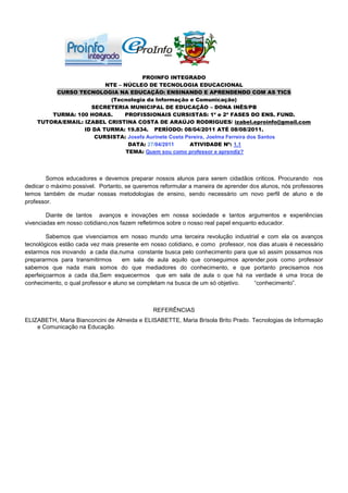 PROINFO INTEGRADO
                         NTE – NÚCLEO DE TECNOLOGIA EDUCACIONAL
         CURSO TECNOLOGIA NA EDUCAÇÃO: ENSINANDO E APRENDENDO COM AS TICS
                          (Tecnologia da Informação e Comunicação)
                    SECRETERIA MUNICIPAL DE EDUCAÇÃO – DONA INÊS/PB
        TURMA: 100 HORAS.      PROFISSIONAIS CURSISTAS: 1ª e 2ª FASES DO ENS. FUND.
    TUTORA/EMAIL: IZABEL CRISTINA COSTA DE ARAÚJO RODRIGUES/ izabel.eproinfo@gmail.com
                  ID DA TURMA: 19.834. PERÍODO: 08/04/2011 ATÉ 08/08/2011.
                     CURSISTA: Josefa Aurinete Costa Pereira, Joelma Ferreira dos Santos
                                 DATA: 27/04/2011     ATIVIDADE Nº: 1.1
                                TEMA: Quem sou como professor e aprendiz?




        Somos educadores e devemos preparar nossos alunos para serem cidadãos criticos. Procurando nos
dedicar o máximo possivel. Portanto, se queremos reformular a maneira de aprender dos alunos, nós professores
temos também de mudar nossas metodologias de ensino, sendo necessário um novo perfil de aluno e de
professor.

        Diante de tantos avanços e inovações em nossa sociedade e tantos argumentos e experiências
vivenciadas em nosso cotidiano,nos fazem refletirmos sobre o nosso real papel enquanto educador.

        Sabemos que vivenciamos em nosso mundo uma terceira revolução industrial e com ela os avanços
tecnológicos estão cada vez mais presente em nosso cotidiano, e como professor, nos dias atuais é necessário
estarmos nos inovando a cada dia,numa constante busca pelo conhecimento para que só assim possamos nos
prepararmos para transmitirmos      em sala de aula aquilo que conseguimos aprender,pois como professor
sabemos que nada mais somos do que mediadores do conhecimento, e que portanto precisamos nos
aperfeiçoarmos a cada dia,Sem esquecermos que em sala de aula o que há na verdade é uma troca de
conhecimento, o qual professor e aluno se completam na busca de um só objetivo.   “conhecimento”.



                                              REFERÊNCIAS
ELIZABETH, Maria Bianconcini de Almeida e ELISABETTE, Maria Brisola Brito Prado. Tecnologias de Informação
    e Comunicação na Educação.
 