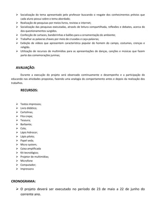  Socialização do tema apresentado pelo professor buscando o resgate dos conhecimentos prévios que
     cada aluno possui sobre o tema abordado;
    Realização de pesquisas por meios livros, revistas e internet;
    Socialização das pesquisas executadas, através de leitura compartilhada, reflexões e debates, acerca do
     dos questionamentos surgidos.
    Confecção de cartazes, bandeirinhas e balões para a ornamentação do ambiente;
    Trabalhar as palavras chaves por meio de cruzadas e caça-palavras;
    Exibição de vídeos que apresentem característica popular do homem do campo, costumes, crenças e
     religião.
    Utilização de recursos de multimídias para as apresentações de danças, canções e músicas que fazem
     parte das comemorações juninas;



   AVALIAÇÃO:
        Durante a execução do projeto será observado continuamente o desempenho e a participação do
educando nas atividades propostas, fazendo uma analogia do comportamento antes e depois da realização dos
trabalhos.

       RECURSOS:


      Textos impressos;
      Livro didático;
      Cartolinas;
      Fita crepe;
      Tesoura;
      Barbante;
      Cola;
      Lápis hidrocor;
      Lápis piloto;
      Papel seda;
      Micro system;
      Caixa amplificada
      Kit tecnológico;
      Projetor de multimídias;
      Microfone
      Computador;
      Impressora



CRONOGRAMA:

    O projeto deverá ser executado no período de 23 de maio a 22 de junho do
     corrente ano.
 