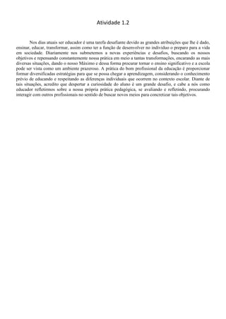 Atividade 1.2


        Nos dias atuais ser educador é uma tarefa desafiante devido as grandes atribuições que lhe é dado,
ensinar, educar, transformar, assim como ter a função de desenvolver no individuo o preparo para a vida
em sociedade. Diariamente nos submetemos a novas experiências e desafios, buscando os nossos
objetivos e repensando constantemente nossa prática em meio a tantas transformações, encarando as mais
diversas situações, dando o nosso Máximo e dessa forma procurar tornar o ensino significativo e a escola
pode ser vista como um ambiente prazeroso. A prática do bom profissional da educação é proporcionar
formar diversificadas estratégias para que se possa chegar a aprendizagem, considerando o conhecimento
prévio de educando e respeitando as diferenças individuais que ocorrem no contexto escolar. Diante de
tais situações, acredito que despertar a curiosidade do aluno é um grande desafio, e cabe a nós como
educador refletirmos sobre a nossa própria prática pedagógica, se avaliando e refletindo, procurando
interagir com outros profissionais no sentido de buscar novos meios para concretizar tais objetivos.
 