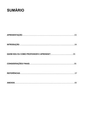 SUMÁRIO




APRESENTAÇÃO........................................................................................................03




INTRODUÇÃO..............................................................................................................04




QUEM SOU EU COMO PROFESSOR E APRENDIZ?.............................................05




CONSIDERAÇÕES FINAIS.........................................................................................06




REFERÊNCIAS.............................................................................................................07




ANEXOS.......................................................................................................................08
 