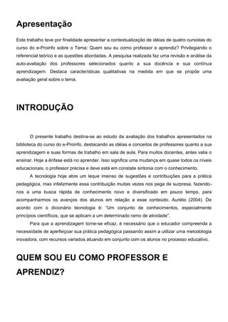 Apresentação
Este trabalho teve por finalidade apresentar a contextualização de idéias de quatro cursistas do
curso do e-Proinfo sobre o Tema: Quem sou eu como professor e aprendiz? Privilegiando o
referencial teórico e as questões abordadas. A pesquisa realizada faz uma revisão e análise da
auto-avaliação dos professores selecionados quanto a sua docência e sua contínua
aprendizagem. Destaca características qualitativas na medida em que se propõe uma
avaliação geral sobre o tema.




INTRODUÇÃO


      O presente trabalho destina-se ao estudo da avaliação dos trabalhos apresentados na
biblioteca do curso do e-Proinfo, destacando as idéias e conceitos de professores quanto a sua
aprendizagem e suas formas de trabalho em sala de aula. Para muitos docentes, antes valia o
ensinar. Hoje a ênfase está no aprender. Isso significa uma mudança em quase todos os níveis
educacionais, o professor precisa e deve está em constate sintonia com o conhecimento.
      A tecnologia hoje abre um leque imenso de sugestões e contribuições para a prática
pedagógica, mas infelizmente essa contribuição muitas vezes nos pega de surpresa, fazendo-
nos a uma busca rápida de conhecimento novo e diversificado em pouco tempo, para
acompanharmos os avanços dos alunos em relação a esse conteúdo. Aurélio (2004). De
acordo com o dicionário tecnologia é: “Um conjunto de conhecimentos, especialmente
princípios científicos, que se aplicam a um determinado ramo de atividade”.
      Para que a aprendizagem torne-se eficaz, é necessário que o educador compreenda a
necessidade de aperfeiçoar sua prática pedagógica passando assim a utilizar uma metodologia
inovadora, com recursos variados atuando em conjunto com os alunos no processo educativo.



QUEM SOU EU COMO PROFESSOR E
APRENDIZ?
 