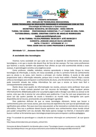 PROINFO INTEGRADO
                    NTE – NÚCLEO DE TECNOLOGIA EDUCACIONAL
      CURSO TECNOLOGIA NA EDUCAÇÃO: ENSINANDO E APRENDENDO COM AS TICS
                     (Tecnologia da Informação e Comunicação)
                SECRETERIA MUNICIPAL DE EDUCAÇÃO – DONA INÊS/PB
      TURMA: 100 HORAS    PROFISSIONAIS CURSISTAS: 1ª e 2ª FASES DO ENS. FUND.
          TUTORA/EMAIL: IZABEL CRISTINA COSTA DE ARAÚJO RODRIGUES/
                           izabel.eproinfo@gmail.com
             ID DA TURMA: 19.834.PERÍODO: 08/04/2011 ATÉ 08/08/2011
                             CURSISTA: JOSEANE ARAÚJO SILVA AZEVEDO
                                  DATA: 17/04/2011 ATIVIDADE Nº: 1.1
                           TEMA: QUEM SOU EU COMO PROFESSOR E APRENDIZ


       Atividade 1.1 _ Joseane Azevedo

       A sociedade das tecnologias

         Vivemos numa sociedade em que cada vez mais se depende do conhecimento dos avanços
tecnológicos, e em que a escola não deverá ficar de fora de tais avanços. Por isso, como profissionais
que fazemos a escola, também não podemos ficar alheios ao que está acontecendo devido a esses
avanços. A aprendizagem constitui uma exigência social.
         Como professor, cidadão, indivíduo, estamos aprendendo o tempo todo. Graças às novas
tecnologias da informação, a escola, em nossa sociedade, já não é a primeira fonte do conhecimento
para os alunos e, às vezes, nem mesmo a principal, em muitos âmbitos. A escola já não pode
proporcionar toda a informação relevante, porque esta é muito mais volátil e flexível. Hoje a escola
utiliza as tecnologias para enriquecer o conhecimento do aluno, uma ferramenta rica e infinita, o que se
pode transmitir através das mídias informáticas faz com que o ensino se torne mais fácil e
consequentemente compreensivo.
         Diante desse novo quadro da informatização nas escolas, procuro como professor levar para
meus alunos, o maior contato possível com tais recursos da tecnologia. Hoje, qualquer pessoa
informaticamente alfabetizada pode criar sua própria página web e divulgar suas ideias ou acessar as de
outros, visto que não é preciso ter uma editora para publicá-las. E isso faz com que proporcione ao
aluno sair das quatro paredes da escola e levando-o ao mundo todo, interagindo com quem
disponibiliza de tal recurso, promovendo uma aprendizagem agradável.
         Para podermos disfrutar do que as novas tecnologias oferecem, temos que buscar o
conhecimento junto com nossos alunos, pois essa troca de experiência faz com que tal aprendizado seja
significativo para ambos. Para que essa troca seja possível, se faz necessária o contato dos alunos com a
informática. Para isso o professor deverá buscar aprimorar seus conhecimentos nesse mundo virtual
para poder compartilhar com seu alunado. Não basta apenas navegar na internet, é necessário saber
buscar e utilizar as ferramentas que a tecnologia proporciona para enriquecer a prática pedagógica.

Artigo “A sociedade da aprendizagem e o desafio de converter informação em conhecimento”, de Juan Ignacio
Pozo.
http://www.diretoriabarretos.pro.br/patio_online2.htm.

Entrevista de Maria Elizabeth B. de Almeida sobre o tema “Tecnologias trazem o mundo para a escola, 2008”.
http://portaldoprofessor.mec.gov.br/journalContent.action?editionId=2&categoryId=8&contentId=37
 
