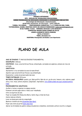 PROINFO INTEGRADO
                         NTE – NÚCLEO DE TECNOLOGIA EDUCACIONAL
         CURSO TECNOLOGIA NA EDUCAÇÃO: ENSINANDO E APRENDENDO COM AS TICS
                           (Tecnologia da Informação e Comunicação)
                      SECRETERIA MUNICIPAL DE EDUCAÇÃO – DONA INÊS/PB
        TURMA: 100 HORAS.      PROFISSIONAIS CURSISTAS: 1ª e 2ª FASES DO ENS. FUND.
    TUTORA/EMAIL: IZABEL CRISTINA COSTA DE ARAÚJO RODRIGUES/ izabel.eproinfo@gmail.com
                  ID DA TURMA: 19.834. PERÍODO: 08/04/2011 ATÉ 08/08/2011.
                             CURSISTAS: MAGNA DIANA GOMES DA SILVA
                                  JOSEFA AURINETE COSTA PEREIRA
                                           DATA: 27/05/2011
                                          TEMA:_Atividade 2.6
                            SUBTEMA: Planejando atividades com hipertexto




                    PLANO DE AULA

ANO DE ENSINO: 1º ANO DO ENSINO FUNDAMENTAL
DISCIPLINA: Ciências
CONTEÚDO: Aves, características físicas, alimentação, variedade em espécies, animais em risco de
extinção.
OBJETIVOS:
Apresentar a rica variedade de aves do nosso Brasil.
Apontar suas características físicas e sua alimentação.
Desenvolver o senso de preservação das aves.
TEMPO ESTIMADO: 04 horas
MATERIAL NECESSÁRIO: quadro, giz, lápis grafite, lápis de cor, giz de cera, tesoura, cola, caderno, papel
ofício, livro: Aves, editora Aymará, computador, impressora, livro didático:Bem-me-quer,volume3,editora
FAPI
PROCEDIMENTOS DIDÁTICOS:
Acolher a turma e organizar no espaço escolar.
Promover um bate-papo sobre o tema a ser trabalhado.
Citar os objetivos da aula.
Fazer as orações (Pai Nosso,Ave Maria, Santo Anjo e Sinal da Cruz).
Cantar músicas infantis.
Levar os alunos para sala de computação.
Mostrar a história do dia (O patinho Qua-Qua).
Fazer uma visita ao portal Canto das Aves.
Aplicar as atividades de quebra-cabeça de palavras e desenhos, envolvendo: pintura recorte e colagem.
 