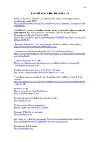 11


                    REFERÊNCIAS BIBLIOGRÁFICAS

Entrevista de Maria Elizabeth B. de Almeida sobre o tema “Tecnologias trazem o
mundo para a escola, 2008”.
http://portaldoprofessor.mec.gov.br/journalContent.action?editionId=2&categoryId=8&
contentId=37

MONTEIRO, Aneridis A. Interfaces digitais para a organização e representação do
conhecimento. São Paulo: Pontifícia Universidade Católica, Programa de Pós-
Graduação em Educação: Currículo, 2008.
http://www.eproinfo.mec.gov.br/upload/ReposProf/Tur97045/img_upload/Interfaces_di
gitas_Aneridis.doc

“Formação de Professores: um grande desafio” de Maria Umbelina Caiafa Salgado.
http://www.tvebrasil.com.br/salto BOLETINS 2003.

“Aprendizagem continuada ao longo da vida”, de José Armando Valente.
http://www.redadultosmayores.com.ar/docsPDF/Regiones/Mercosur/Brasil/Aprendizag
emcontinuado.pdf

Artigo de Blikstein e Zuffo (2001).
http://www.blikstein.com/paulo/documents/books/BliksteinZuffo-MermaidsOfE-
Teaching-OnlineEducation.pdf

Escola e tecnologia: uma conversa” de Alberto Tornaghi.
http://www.tvebrasil.com.br/salto/boletins2004/eft/tetxt1.htm

“Tecnologia na escola: criação de redes de conhecimento” de Maria Elizabeth B. de
Almeida.
http://portaldoprofessor.mec.gov.br/link.linkFilter.action?ufId=RJ&categoryId=6&start
=0&limit=12

(Almeida, 2005).
http://www.tvSite do Portal do Professor.
http://portaldoprofessor.gov.br

Exemplo de ferramenta de busca na internet: Google.
http://google.com.br

Conheça alguns editores cooperativos:
Google Docs e http://www.thinkfree.com/

Página da Wikipédia em português.
http://pt.wikipedia.org

crie e edite um verbete da enciclopédia! Existe uma página para testes e aprendizado:
http://pt.Wikipédia.org/wiki/Wikipédia:P%C3%A1gina_de_testes

Página inicial da Wikipédia:
http://pt.Wikipédia.org
 