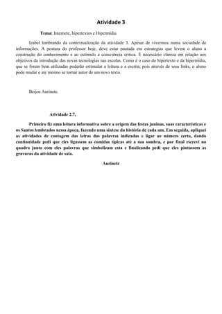 Atividade 3
             Tema: Internete, hipertextos e Hipermídia

       Izabel lembrando da contextualização da atividade 3. Apesar de vivermos numa sociedade de
informações. A postura do professor hoje, deve estar pautada em estrategias que levem o aluno a
construção do conhecimento e ao estímulo a consciência critica. É necessário clareza em relação aos
objetivos da introdução das novas tecnologias nas escolas. Como é o caso do hipertexto e da hipermídia,
que se forem bem utilizadas poderão estimular a leitura e a escrita, pois através de seus links, o aluno
pode mudar e ate mesmo se tornar autor de um novo texto.



       Beijos Aurinete.




                  Atividade 2.7,

       Primeiro fiz uma leitura informativa sobre a origem das festas juninas, suas características e
os Santos lembrados nessa época, fazendo uma síntese da história de cada um. Em seguida, apliquei
as atividades de contagem das letras das palavras indicadas e ligar ao número certo, dando
continuidade pedi que eles ligassem as comidas típicas até a sua sombra, e por final escrevi no
quadro junto com eles palavras que simbolizam esta e finalizando pedi que eles pintassem as
gravuras da atividade de sala.

                                               Aurinete
 