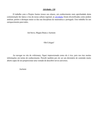 Atividade : 2.8

        O trabalho com o Projeto Junino trouxe aos alunos, um conhecimento mais aprofundado desta
comemoração tão típica e rica da nossa cultura regional, as atividades foram diversificadas como podem
analisar, porém o destaque maior se deu nas disciplinas de matemática e português. Este trabalho foi um
enriquecimento para todos.




                          Até breve, Magna Diana e Aurinete



                                             Olá Colegas!




       Ao navegar no site do wiktionary, fiquei impressionada como ele é rico, pois nos traz muitas
informações em termo de conhecimento. Percebi também por ele ser um dicionário de conteúdo muito
aberto capaz de nos proporcionar uma vontade de descobrir novos universos.



               Aurinete
 