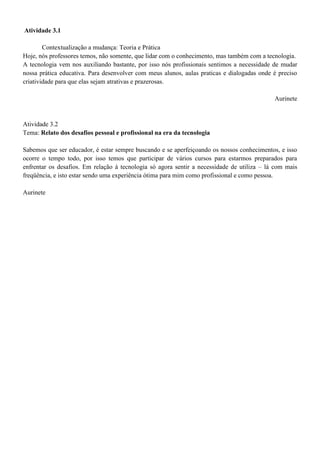 Atividade 3.1

        Contextualização a mudança: Teoria e Prática
Hoje, nós professores temos, não somente, que lidar com o conhecimento, mas também com a tecnologia.
A tecnologia vem nos auxiliando bastante, por isso nós profissionais sentimos a necessidade de mudar
nossa prática educativa. Para desenvolver com meus alunos, aulas praticas e dialogadas onde é preciso
criatividade para que elas sejam atrativas e prazerosas.

                                                                                            Aurinete


Atividade 3.2
Tema: Relato dos desafios pessoal e profissional na era da tecnologia

Sabemos que ser educador, é estar sempre buscando e se aperfeiçoando os nossos conhecimentos, e isso
ocorre o tempo todo, por isso temos que participar de vários cursos para estarmos preparados para
enfrentar os desafios. Em relação à tecnologia só agora sentir a necessidade de utiliza – lá com mais
freqüência, e isto estar sendo uma experiência ótima para mim como profissional e como pessoa.

Aurinete
 