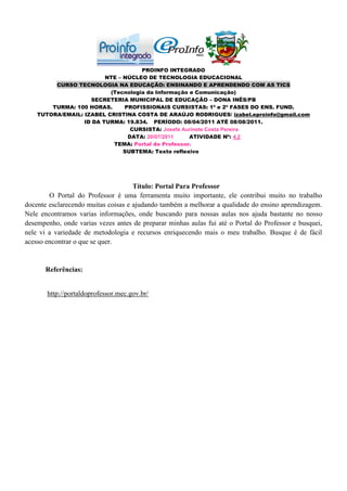PROINFO INTEGRADO
                         NTE – NÚCLEO DE TECNOLOGIA EDUCACIONAL
         CURSO TECNOLOGIA NA EDUCAÇÃO: ENSINANDO E APRENDENDO COM AS TICS
                          (Tecnologia da Informação e Comunicação)
                    SECRETERIA MUNICIPAL DE EDUCAÇÃO – DONA INÊS/PB
        TURMA: 100 HORAS.      PROFISSIONAIS CURSISTAS: 1ª e 2ª FASES DO ENS. FUND.
    TUTORA/EMAIL: IZABEL CRISTINA COSTA DE ARAÚJO RODRIGUES/ izabel.eproinfo@gmail.com
                  ID DA TURMA: 19.834. PERÍODO: 08/04/2011 ATÉ 08/08/2011.
                                 CURSISTA: Josefa Aurinete Costa Pereira
                                DATA: 20/07/2011    ATIVIDADE Nº: 4.2
                           TEMA: Portal do Professor.
                               SUBTEMA: Texto reflexivo




                                     Título: Portal Para Professor
        O Portal do Professor é uma ferramenta muito importante, ele contribui muito no trabalho
docente esclarecendo muitas coisas e ajudando também a melhorar a qualidade do ensino aprendizagem.
Nele encontramos varias informações, onde buscando para nossas aulas nos ajuda bastante no nosso
desempenho, onde varias vezes antes de preparar minhas aulas fui até o Portal do Professor e busquei,
nele vi a variedade de metodologia e recursos enriquecendo mais o meu trabalho. Busque é de fácil
acesso encontrar o que se quer.


       Referências:


       http://portaldoprofessor.mec.gov.br/
 