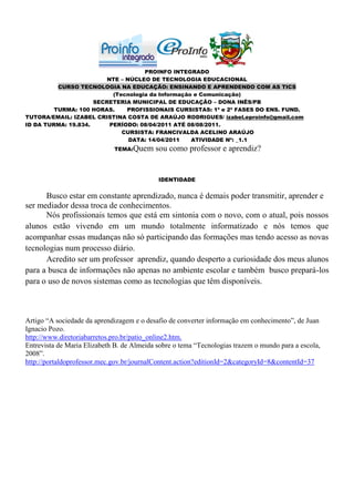 PROINFO INTEGRADO
                         NTE – NÚCLEO DE TECNOLOGIA EDUCACIONAL
          CURSO TECNOLOGIA NA EDUCAÇÃO: ENSINANDO E APRENDENDO COM AS TICS
                           (Tecnologia da Informação e Comunicação)
                     SECRETERIA MUNICIPAL DE EDUCAÇÃO – DONA INÊS/PB
         TURMA: 100 HORAS.     PROFISSIONAIS CURSISTAS: 1ª e 2ª FASES DO ENS. FUND.
TUTORA/EMAIL: IZABEL CRISTINA COSTA DE ARAÚJO RODRIGUES/ izabel.eproinfo@gmail.com
ID DA TURMA: 19.834.      PERÍODO: 08/04/2011 ATÉ 08/08/2011.
                              CURSISTA: FRANCIVALDA ACELINO ARAÚJO
                                DATA: 14/04/2011    ATIVIDADE Nº: _1.1
                             TEMA:Quem     sou como professor e aprendiz?


                                            IDENTIDADE


      Busco estar em constante aprendizado, nunca é demais poder transmitir, aprender e
ser mediador dessa troca de conhecimentos.
      Nós profissionais temos que está em sintonia com o novo, com o atual, pois nossos
alunos estão vivendo em um mundo totalmente informatizado e nós temos que
acompanhar essas mudanças não só participando das formações mas tendo acesso as novas
tecnologias num processo diário.
      Acredito ser um professor aprendiz, quando desperto a curiosidade dos meus alunos
para a busca de informações não apenas no ambiente escolar e também busco prepará-los
para o uso de novos sistemas como as tecnologias que têm disponíveis.



Artigo “A sociedade da aprendizagem e o desafio de converter informação em conhecimento”, de Juan
Ignacio Pozo.
http://www.diretoriabarretos.pro.br/patio_online2.htm.
Entrevista de Maria Elizabeth B. de Almeida sobre o tema “Tecnologias trazem o mundo para a escola,
2008”.
http://portaldoprofessor.mec.gov.br/journalContent.action?editionId=2&categoryId=8&contentId=37
 