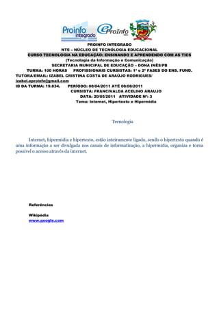 PROINFO INTEGRADO
                      NTE – NÚCLEO DE TECNOLOGIA EDUCACIONAL
      CURSO TECNOLOGIA NA EDUCAÇÃO: ENSINANDO E APRENDENDO COM AS TICS
                        (Tecnologia da Informação e Comunicação)
                 SECRETARIA MUNICIPAL DE EDUCAÇÃO – DONA INÊS/PB
     TURMA: 100 HORAS      PROFISSIONAIS CURSISTAS: 1ª e 2ª FASES DO ENS. FUND.
TUTORA/EMAIL: IZABEL CRISTINA COSTA DE ARAÚJO RODRIGUES/
izabel.eproinfo@gmail.com
ID DA TURMA: 19.834.     PERÍODO: 08/04/2011 ATÉ 08/08/2011
                          CURSISTA: FRANCIVALDA ACELINO ARAUJO
                               DATA: 20/05/2011 ATIVIDADE Nº: 3
                             Tema: Internet, Hipertexto e Hipermídia




                                                Tecnologia



      Internet, hipermídia e hipertexto, estão inteiramente ligado, sendo o hipertexto quando é
uma informação a ser divulgada nos canais de informatização, a hipermídia, organiza e torna
possível o acesso através da internet.




      Referências

      Wikipédia
      www.google.com
 