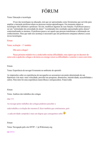 FÓRUM
Tema: Educação e tecnologia

       O uso das tecnologias na educação, tem que ser apresentadas como ferramentas que servirão para
ampliar a interação professor-aluno no processo ensino-aprendizagem. Em momento algum as
tecnologias irão substituir o professor. Irá sim, modificar algumas de suas funções. O professor passa a
ser um “estimulador da curiosidade do aluno” “coordenador dos resultados apresentados pelos alunos”
contextualizando os mesmos. O professor passa a ser aquele que procura transformar a informação em
conhecimentos. Para que tudo isso aconteça é necessário que nós professores estejamos abertos a essas
novas tecnologias.

Fórum

Tema: avaliação – 1° módulo

        Olá caros colegas!

       Nesse primeiro módulo tive e ainda tenho muitas dificuldades, mas espero que no decorrer do
curso com a ajuda dos colegas e da tutora eu consiga vencer as dificuldades e concluir o curso com êxito.



Fórum

Tema: Experiência de navegar livremente no ambiente do eproinfo

As impressões sobre as experiências de navegações ao acessarmos um ponto determinado de um
hipertexto é de mais: mais velocidade, precisão nas pesquisas, dinamismo, interatividade, acessibilidade e
outros. Para mim foi uma experiência maravilhosa e enriquecedora. Francivalda



Fórum

Tema: Análises dos trabalhos dos colegas

Olá !!!!!

Ao navegar pelos trabalhos dos colegas podemos perceber a

cada trabalho a evolução dos mesmos.E dizer também que continuemos, pois

a cada atividade cumprida é mais um degrau que conseguimos subir.



Fórum

Tema: Navegação pelo site HTTP : // pt.Wiktionary.org

OI !!!!!!!
 