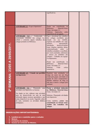 significativas.




                                       ATIVIDADE 2.3 - O que é hipertexto?            Postar sua contribuição na
                                                                                      Biblioteca        Material/Aluno
                                                                                      Tema: Atividade 2.3
                                                                                      Subtema: Impressões sobre
                                                                                      experiência de navegação.
                                       ATIVIDADE 2.4 - Conhecendo e                   Faça o download dos trabalhos
                                       comentando trabalhos dos colegas Ler,          dos colegas escolhidos para
                                       refletir e comentar alguns trabalhos dos       citação em seu trabalho;
                                       colegas postados na biblioteca.                organize seu trabalho em: capa,
  2º SEMANA: 23/05 A 29/05/2011.




                                                                                      sumario,            apresentação,
                                                                                      introdução,     desenvolvimento
                                                                                      (suas: citações, opiniões, ideias,
                                                                                      contextualização      sobre    os
                                                                                      trabalhos estudados e escolhidos
                                                                                      por você) conclusão, referencias
                                                                                      e anexos (os trabalhos dos
                                                                                      colegas) – Trabalho em equipe:
                                                                                      4 componentes.

                                                                                      Postar sua contribuição na
                                                                                      Biblioteca      Material/Aluno
                                                                                      Tema: Atividade 2.4
                                                                                      Subtema:     Visão       critica
                                                                                      construtiva.

                                       ATIVIDADE 2.5 - Criando um portfólio           Registrar suas produções ao
                                       em hipertexto.                                 longo do curso em um blog
                                                                                      criado pelo grupo. (atividade em
                                                                                      equipe de cinco componentes).
                                                                                      Mandar endereço do blog ou
                                                                                      link para a tutora e colegas pelo
                                                                                      webmail.

                                       ATIVIDADE 2.6 - Planejando             uma     Postar a atividade elaborada
                                       atividade com hipertexto ou Internet           na Biblioteca Material/Aluno
                                                                                      Tema: Atividade 2.6
                                       Em dupla ou trio, elaborar uma atividade
                                       para ser desenvolvida em sala de aula          Subtema: Planejando atividades
                                       utilizando alguns recursos aprendidos e que    com hipertexto.
                                       esteja disponível na escola. Sugestão: plano
                                       de aula, seminário ou atividade didática       Como também, postar sua
                                       pedagógica.                                    contribuição no Fórum tema:
                                                                                      Análise dos trabalhos dos
                                                                                      colegas.


OBSERVAÇÕES IMPORTANTÍSSIMAS:

    1.                             Lembre-se o caminho para o estudo:
    2.                             Módulo
    3.                             Conteúdo do módulo,
    4.                             Acesso ao conteúdo do Módulo,
 