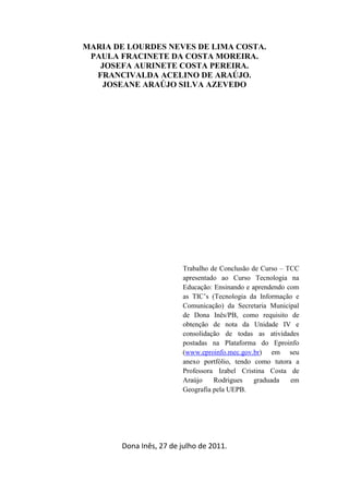 MARIA DE LOURDES NEVES DE LIMA COSTA.
 PAULA FRACINETE DA COSTA MOREIRA.
   JOSEFA AURINETE COSTA PEREIRA.
  FRANCIVALDA ACELINO DE ARAÚJO.
    JOSEANE ARAÚJO SILVA AZEVEDO




                        Trabalho de Conclusão de Curso – TCC
                        apresentado ao Curso Tecnologia na
                        Educação: Ensinando e aprendendo com
                        as TIC’s (Tecnologia da Informação e
                        Comunicação) da Secretaria Municipal
                        de Dona Inês/PB, como requisito de
                        obtenção de nota da Unidade IV e
                        consolidação de todas as atividades
                        postadas na Plataforma do Eproinfo
                        (www.eproinfo.mec.gov.br) em seu
                        anexo portfólio, tendo como tutora a
                        Professora Izabel Cristina Costa de
                        Araújo    Rodrigues    graduada   em
                        Geografia pela UEPB.




       Dona Inês, 27 de julho de 2011.
 