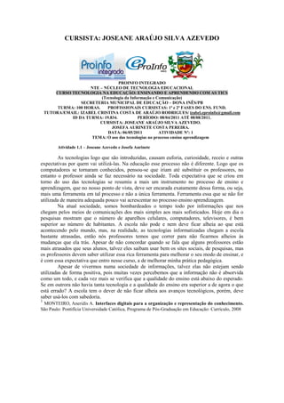CURSISTA: JOSEANE ARAÚJO SILVA AZEVEDO




                                    PROINFO INTEGRADO
                      NTE – NÚCLEO DE TECNOLOGIA EDUCACIONAL
        CURSO TECNOLOGIA NA EDUCAÇÃO: ENSINANDO E APRENDENDO COM AS TICS
                            (Tecnologia da Informação e Comunicação)
                  SECRETERIA MUNICIPAL DE EDUCAÇÃO – DONA INÊS/PB
         TURMA: 100 HORAS.     PROFISSIONAIS CURSISTAS: 1ª e 2ª FASES DO ENS. FUND.
    TUTORA/EMAIL: IZABEL CRISTINA COSTA DE ARAÚJO RODRIGUES/ izabel.eproinfo@gmail.com
              ID DA TURMA: 19.834.             PERÍODO: 08/04/2011 ATÉ 08/08/2011.
                           CURSISTA: JOSEANE ARAÚJO SILVA AZEVEDO.
                                 JOSEFA AURINETE COSTA PEREIRA.
                               DATA: 06/05/2011          ATIVIDADE Nº: 1
                       TEMA: O uso das tecnologias no processo ensino aprendizagem

         Atividade 1.1 – Joseane Azevedo e Josefa Aurinete

        As tecnologias logo que são introduzidas, causam euforia, curiosidade, receio e outras
expectativas por quem vai utilizá-las. Na educação esse processo não é diferente. Logo que os
computadores se tornaram conhecidos, pensou-se que iriam até substituir os professores, no
entanto o professor ainda se faz necessário na sociedade. Toda expectativa que se criou em
torno do uso das tecnologias se resumiu a mais um instrumento no processo de ensino e
aprendizagem, que no nosso ponto de vista, deve ser encarada exatamente dessa forma, ou seja,
mais uma ferramenta em tal processo e não a única ferramenta. Ferramenta essa que se não for
utilizada de maneira adequada pouco vai acrescentar no processo ensino aprendizagem.
        Na atual sociedade, somos bombardeados o tempo todo por informações que nos
chegam pelos meios de comunicações dos mais simples aos mais sofisticados. Hoje em dia o
pesquisas mostram que o número de aparelhos celulares, computadores, televisores, é bem
superior ao número de habitantes. A escola não pode e nem deve ficar alheia ao que está
acontecendo pelo mundo, mas, na realidade, as tecnologias informatizadas chegam a escola
bastante atrasadas, então nós professores temos que correr para não ficarmos alheios às
mudanças que ela trás. Apesar de não concordar quando se fala que alguns professores estão
mais atrasados que seus alunos, talvez eles saibam usar bem os sites sociais, de pesquisas, mas
os professores devem saber utilizar essa rica ferramenta para melhorar o seu modo de ensinar, e
é com essa expectativa que entro nesse curso, a de melhorar minha prática pedagógica.
        Apesar de vivermos numa sociedade de informações, talvez elas não estejam sendo
utilizadas de forma positiva, pois muitas vezes percebemos que a informação não é absorvida
como um todo, e cada vez mais se verifica que a qualidade do ensino está abaixo do esperado.
Se em outrora não havia tanta tecnologia e a qualidade do ensino era superior a de agora o que
está errado? A escola tem o dever de não ficar alheia aos avanços tecnológicos, porém, deve
saber usá-los com sabedoria.
1
 MONTEIRO, Aneridis A. Interfaces digitais para a organização e representação do conhecimento.
São Paulo: Pontifícia Universidade Católica, Programa de Pós-Graduação em Educação: Currículo, 2008
 