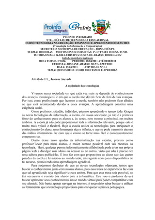 PROINFO INTEGRADO
                NTE – NÚCLEO DE TECNOLOGIA EDUCACIONAL
  CURSO TECNOLOGIA NA EDUCAÇÃO: ENSINANDO E APRENDENDO COM AS TICS
                     (Tecnologia da Informação e Comunicação)
           SECRETERIA MUNICIPAL DE EDUCAÇÃO – DONA INÊS/PB
   TURMA: 100 HORAS PROFISSIONAIS CURSISTAS: 1ª e 2ª FASES DO ENS. FUND.
      TUTORA/EMAIL: IZABEL CRISTINA COSTA DE ARAÚJO RODRIGUES/
                             izabel.eproinfo@gmail.com
          ID DA TURMA: 19.834.        PERÍODO: 08/04/2011 ATÉ 08/08/2011
                    CURSISTA: JOSEANE ARAÚJO SILVA AZEVEDO
                        DATA: 17/04/2011       ATIVIDADE Nº: 1.1
                 TEMA: QUEM SOU EU COMO PROFESSOR E APRENDIZ


       Atividade 1.1 _ Joseane Azevedo

                                  A sociedade das tecnologias

        Vivemos numa sociedade em que cada vez mais se depende do conhecimento
dos avanços tecnológicos, e em que a escola não deverá ficar de fora de tais avanços.
Por isso, como profissionais que fazemos a escola, também não podemos ficar alheios
ao que está acontecendo devido a esses avanços. A aprendizagem constitui uma
exigência social.
        Como professor, cidadão, indivíduo, estamos aprendendo o tempo todo. Graças
às novas tecnologias da informação, a escola, em nossa sociedade, já não é a primeira
fonte do conhecimento para os alunos e, às vezes, nem mesmo a principal, em muitos
âmbitos. A escola já não pode proporcionar toda a informação relevante, porque esta é
muito mais volátil e flexível. Hoje a escola utiliza as tecnologias para enriquecer o
conhecimento do aluno, uma ferramenta rica e infinita, o que se pode transmitir através
das mídias informáticas faz com que o ensino se torne mais fácil e consequentemente
compreensivo.
        Diante desse novo quadro da informatização nas escolas, procuro como
professor levar para meus alunos, o maior contato possível com tais recursos da
tecnologia. Hoje, qualquer pessoa informaticamente alfabetizada pode criar sua própria
página web e divulgar suas ideias ou acessar as de outros, visto que não é preciso ter
uma editora para publicá-las. E isso faz com que proporcione ao aluno sair das quatro
paredes da escola e levando-o ao mundo todo, interagindo com quem disponibiliza de
tal recurso, promovendo uma aprendizagem agradável.
        Para podermos desfrutar do que as novas tecnologias oferecem, temos que
buscar o conhecimento junto com nossos alunos, pois essa troca de experiência faz com
que tal aprendizado seja significativo para ambos. Para que essa troca seja possível, se
faz necessária o contato dos alunos com a informática. Para isso o professor deverá
buscar aprimorar seus conhecimentos nesse mundo virtual para poder compartilhar com
seu alunado. Não basta apenas navegar na internet, é necessário saber buscar e utilizar
as ferramentas que a tecnologia proporciona para enriquecer a prática pedagógica.
 