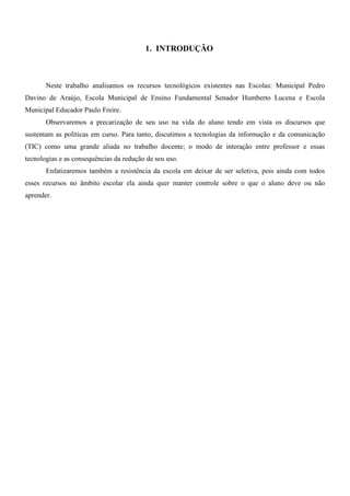 1. INTRODUÇÃO



       Neste trabalho analisamos os recursos tecnológicos existentes nas Escolas: Municipal Pedro
Davino de Araújo, Escola Municipal de Ensino Fundamental Senador Humberto Lucena e Escola
Municipal Educador Paulo Freire.
       Observaremos a precarização de seu uso na vida do aluno tendo em vista os discursos que
sustentam as políticas em curso. Para tanto, discutimos a tecnologias da informação e da comunicação
(TIC) como uma grande aliada no trabalho docente; o modo de interação entre professor e essas
tecnologias e as consequências da redução de seu uso.
       Enfatizaremos também a resistência da escola em deixar de ser seletiva, pois ainda com todos
esses recursos no âmbito escolar ela ainda quer manter controle sobre o que o aluno deve ou não
aprender.
 